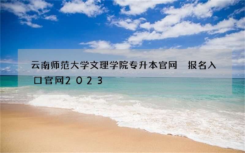 云南师范大学文理学院专升本官网 报名入口官网2023